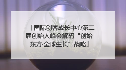 国际创客成长中心第二届创始人峰会解码“创始东方·全球生长”战略