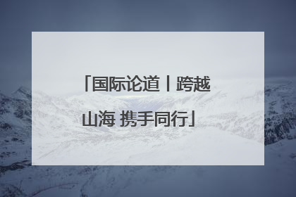 国际论道丨跨越山海 携手同行