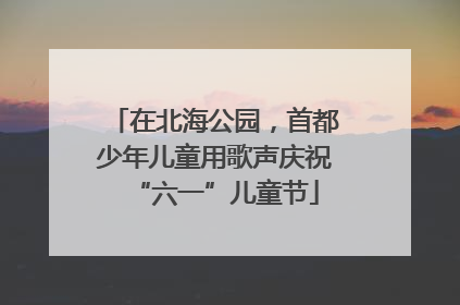 在北海公园，首都少年儿童用歌声庆祝“六一”儿童节