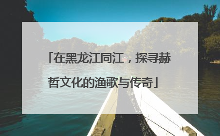 在黑龙江同江，探寻赫哲文化的渔歌与传奇