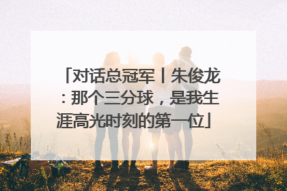 对话总冠军丨朱俊龙：那个三分球，是我生涯高光时刻的第一位