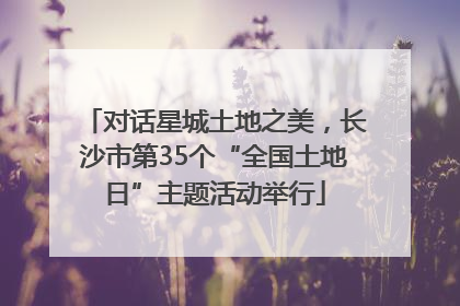 对话星城土地之美，长沙市第35个“全国土地日”主题活动举行