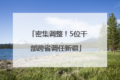 密集调整！5位干部跨省调任新疆