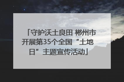 守护沃土良田 郴州市开展第35个全国“土地日”主题宣传活动