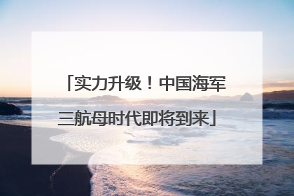 实力升级！中国海军三航母时代即将到来
