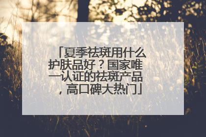 夏季祛斑用什么护肤品好？国家唯一认证的祛斑产品，高口碑大热门