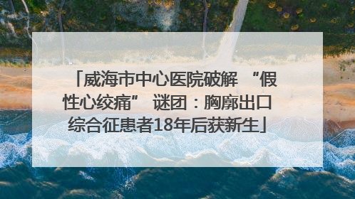 威海市中心医院破解 “假性心绞痛” 谜团：胸廓出口综合征患者18年后获新生