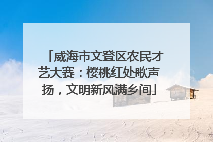 威海市文登区农民才艺大赛：樱桃红处歌声扬，文明新风满乡间