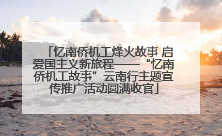 忆南侨机工烽火故事 启爱国主义新旅程——“忆南侨机工故事”云南行主题宣传推广活动圆满收官