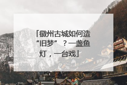 徽州古城如何造“旧梦”？一盏鱼灯，一台戏