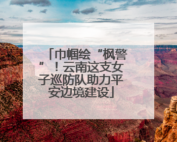 巾帼绘“枫警”！云南这支女子巡防队助力平安边境建设