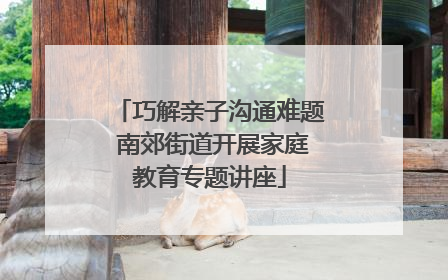 巧解亲子沟通难题 南郊街道开展家庭教育专题讲座