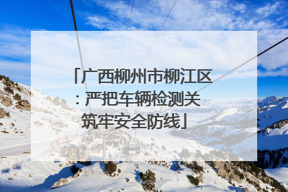 广西柳州市柳江区：严把车辆检测关 筑牢安全防线