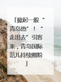 掀起一股“青岛热”！“走出去”引客来，青岛国际范儿持续圈粉