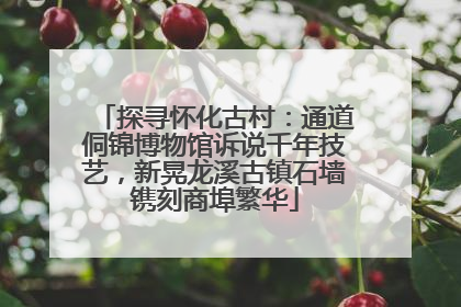 探寻怀化古村：通道侗锦博物馆诉说千年技艺，新晃龙溪古镇石墙镌刻商埠繁华