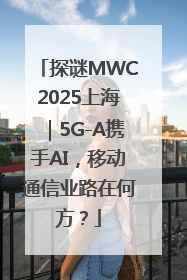 探谜MWC2025上海｜5G-A携手AI，移动通信业路在何方？