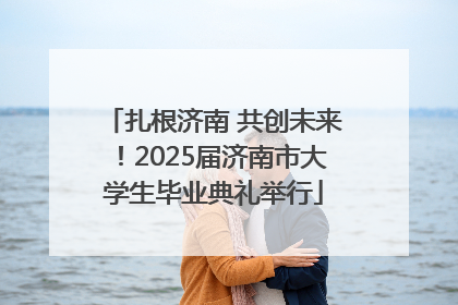 扎根济南 共创未来！2025届济南市大学生毕业典礼举行