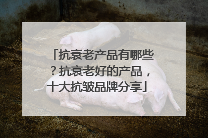 抗衰老产品有哪些？抗衰老好的产品，十大抗皱品牌分享