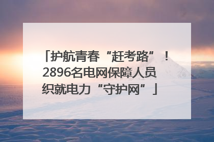 护航青春“赶考路”！2896名电网保障人员织就电力“守护网”