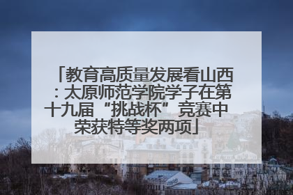 教育高质量发展看山西：太原师范学院学子在第十九届“挑战杯”竞赛中荣获特等奖两项