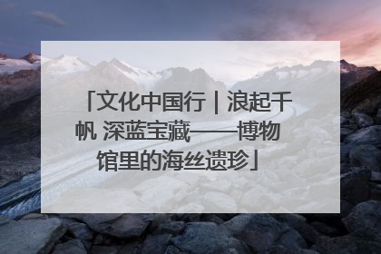 文化中国行｜浪起千帆 深蓝宝藏——博物馆里的海丝遗珍