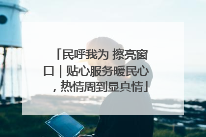 民呼我为 擦亮窗口｜贴心服务暖民心，热情周到显真情