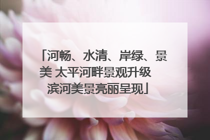 河畅、水清、岸绿、景美 太平河畔景观升级 滨河美景亮丽呈现