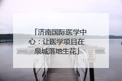 济南国际医学中心：让医学项目在泉城落地生花
