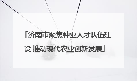 济南市聚焦种业人才队伍建设 推动现代农业创新发展