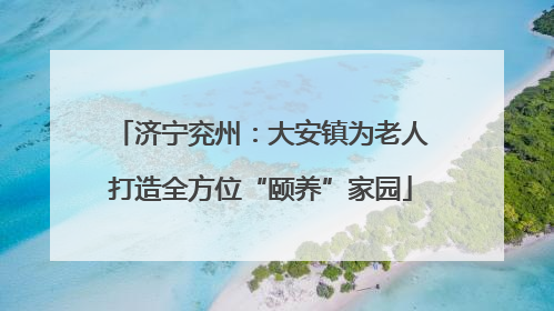 济宁兖州：大安镇为老人打造全方位“颐养”家园