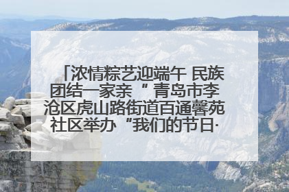 浓情粽艺迎端午 民族团结一家亲“ 青岛市李沧区虎山路街道百通馨苑社区举办“我们的节日·端午“主题活动