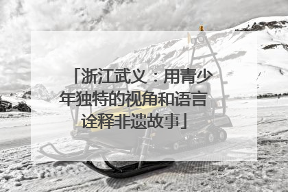 浙江武义：用青少年独特的视角和语言诠释非遗故事