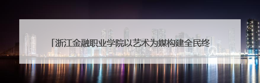 浙江金融职业学院以艺术为媒构建全民终身美育生态——校社联动共谱美育新篇章