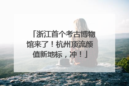 浙江首个考古博物馆来了！杭州顶流颜值新地标，冲！