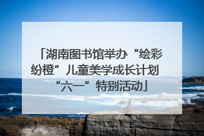 湖南图书馆举办“绘彩纷橙”儿童美学成长计划“六一”特别活动