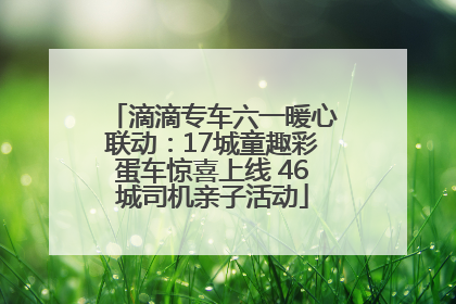 滴滴专车六一暖心联动：17城童趣彩蛋车惊喜上线 46城司机亲子活动