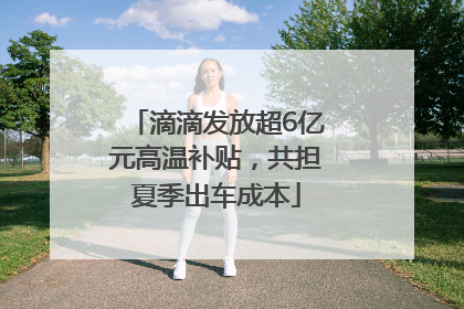 滴滴发放超6亿元高温补贴，共担夏季出车成本