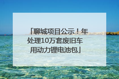 聊城项目公示！年处理10万套废旧车用动力锂电池包