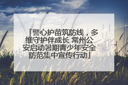 警心护苗筑防线，多维守护伴成长 常州公安启动暑期青少年安全防范集中宣传行动
