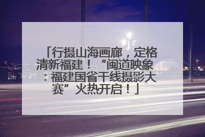 行摄山海画廊，定格清新福建！“闽道映象：福建国省干线摄影大赛”火热开启！
