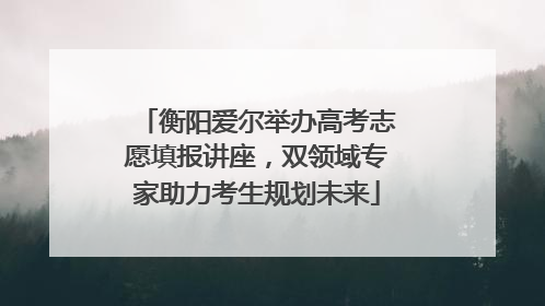 衡阳爱尔举办高考志愿填报讲座，双领域专家助力考生规划未来