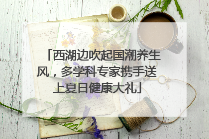 西湖边吹起国潮养生风，多学科专家携手送上夏日健康大礼