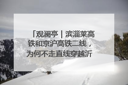 观澜亭｜滨淄莱高铁和京沪高铁二线，为何不走直线穿越沂蒙山腹地？