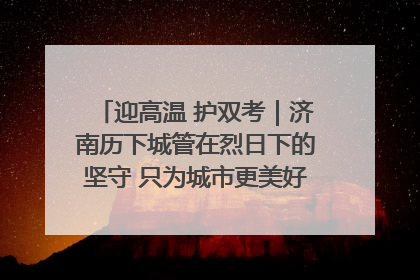 迎高温 护双考｜济南历下城管在烈日下的坚守 只为城市更美好 学子更安心