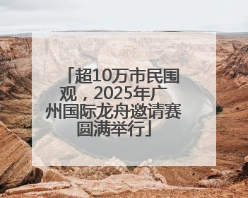 超10万市民围观，2025年广州国际龙舟邀请赛圆满举行