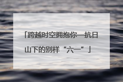 跨越时空拥抱你—抗日山下的别样“六一”