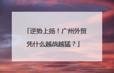 逆势上扬！广州外贸凭什么越战越猛？