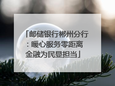 邮储银行郴州分行：暖心服务零距离 金融为民显担当