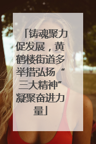 铸魂聚力促发展，黄鹤楼街道多举措弘扬“三大精神”凝聚奋进力量