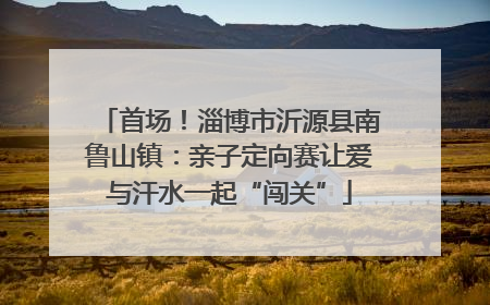 首场！淄博市沂源县南鲁山镇：亲子定向赛让爱与汗水一起“闯关”